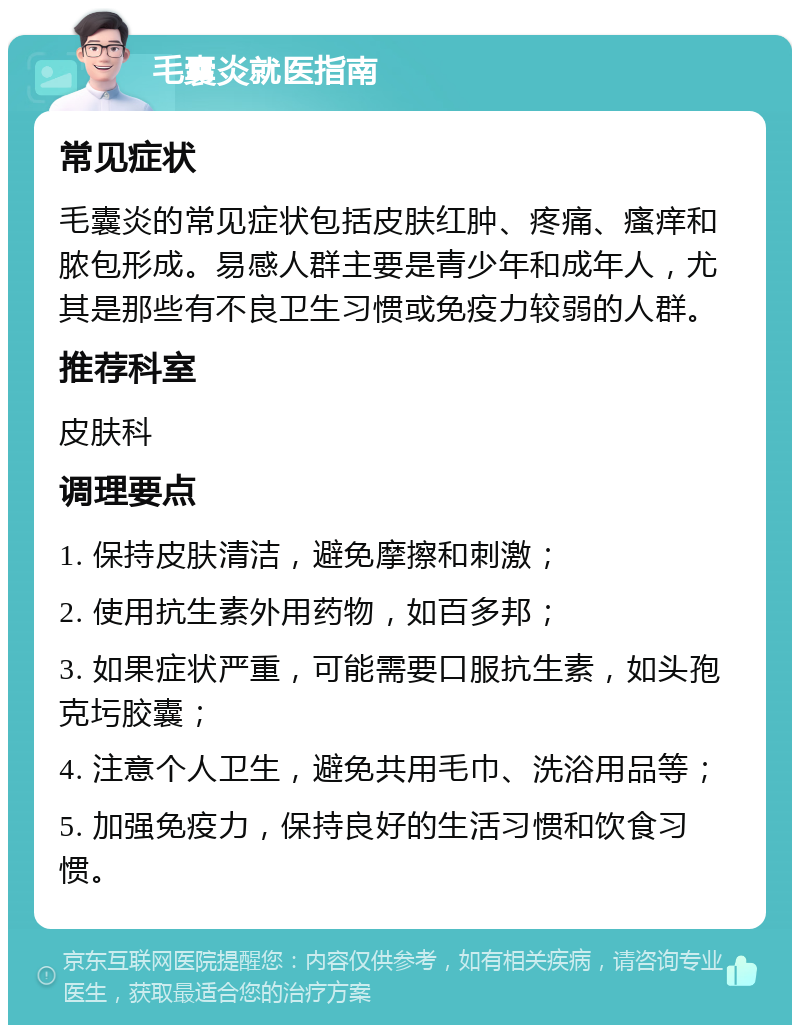 毛囊炎就医指南 常见症状 毛囊炎的常见症状包括皮肤红肿、疼痛、瘙痒和脓包形成。易感人群主要是青少年和成年人，尤其是那些有不良卫生习惯或免疫力较弱的人群。 推荐科室 皮肤科 调理要点 1. 保持皮肤清洁，避免摩擦和刺激； 2. 使用抗生素外用药物，如百多邦； 3. 如果症状严重，可能需要口服抗生素，如头孢克圬胶囊； 4. 注意个人卫生，避免共用毛巾、洗浴用品等； 5. 加强免疫力，保持良好的生活习惯和饮食习惯。