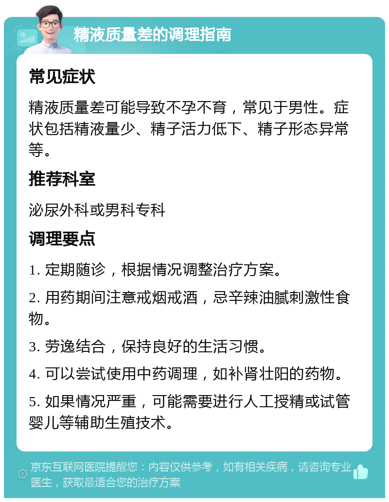 精液质量差的调理指南 常见症状 精液质量差可能导致不孕不育，常见于男性。症状包括精液量少、精子活力低下、精子形态异常等。 推荐科室 泌尿外科或男科专科 调理要点 1. 定期随诊，根据情况调整治疗方案。 2. 用药期间注意戒烟戒酒，忌辛辣油腻刺激性食物。 3. 劳逸结合，保持良好的生活习惯。 4. 可以尝试使用中药调理，如补肾壮阳的药物。 5. 如果情况严重，可能需要进行人工授精或试管婴儿等辅助生殖技术。