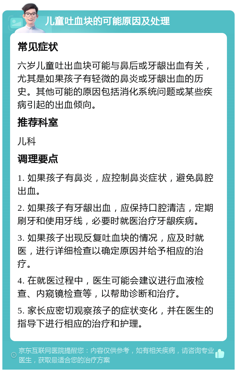 儿童吐血块的可能原因及处理 常见症状 六岁儿童吐出血块可能与鼻后或牙龈出血有关，尤其是如果孩子有轻微的鼻炎或牙龈出血的历史。其他可能的原因包括消化系统问题或某些疾病引起的出血倾向。 推荐科室 儿科 调理要点 1. 如果孩子有鼻炎，应控制鼻炎症状，避免鼻腔出血。 2. 如果孩子有牙龈出血，应保持口腔清洁，定期刷牙和使用牙线，必要时就医治疗牙龈疾病。 3. 如果孩子出现反复吐血块的情况，应及时就医，进行详细检查以确定原因并给予相应的治疗。 4. 在就医过程中，医生可能会建议进行血液检查、内窥镜检查等，以帮助诊断和治疗。 5. 家长应密切观察孩子的症状变化，并在医生的指导下进行相应的治疗和护理。