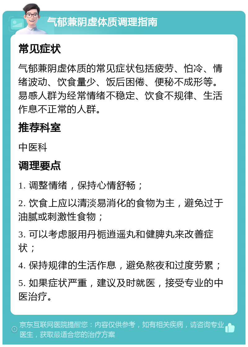 气郁兼阴虚体质调理指南 常见症状 气郁兼阴虚体质的常见症状包括疲劳、怕冷、情绪波动、饮食量少、饭后困倦、便秘不成形等。易感人群为经常情绪不稳定、饮食不规律、生活作息不正常的人群。 推荐科室 中医科 调理要点 1. 调整情绪，保持心情舒畅； 2. 饮食上应以清淡易消化的食物为主，避免过于油腻或刺激性食物； 3. 可以考虑服用丹栀逍遥丸和健脾丸来改善症状； 4. 保持规律的生活作息，避免熬夜和过度劳累； 5. 如果症状严重，建议及时就医，接受专业的中医治疗。