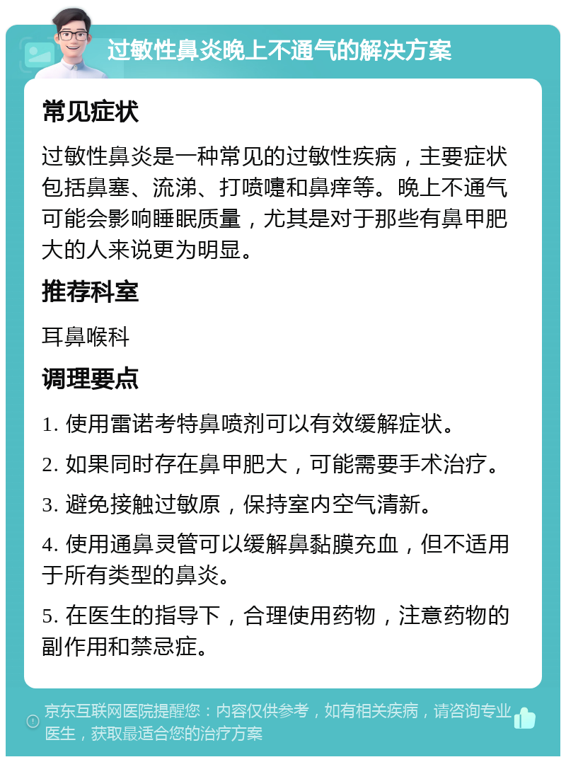 过敏性鼻炎晚上不通气的解决方案 常见症状 过敏性鼻炎是一种常见的过敏性疾病，主要症状包括鼻塞、流涕、打喷嚏和鼻痒等。晚上不通气可能会影响睡眠质量，尤其是对于那些有鼻甲肥大的人来说更为明显。 推荐科室 耳鼻喉科 调理要点 1. 使用雷诺考特鼻喷剂可以有效缓解症状。 2. 如果同时存在鼻甲肥大，可能需要手术治疗。 3. 避免接触过敏原，保持室内空气清新。 4. 使用通鼻灵管可以缓解鼻黏膜充血，但不适用于所有类型的鼻炎。 5. 在医生的指导下，合理使用药物，注意药物的副作用和禁忌症。