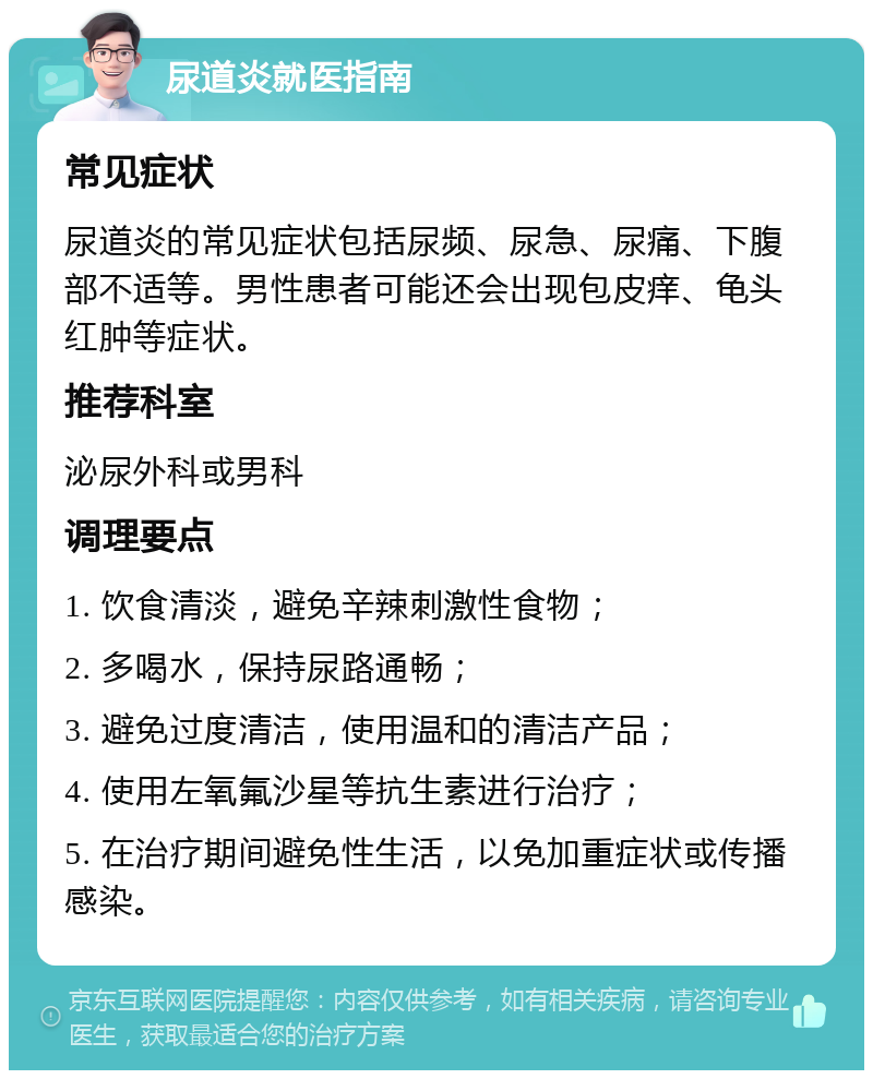 尿道炎就医指南 常见症状 尿道炎的常见症状包括尿频、尿急、尿痛、下腹部不适等。男性患者可能还会出现包皮痒、龟头红肿等症状。 推荐科室 泌尿外科或男科 调理要点 1. 饮食清淡，避免辛辣刺激性食物； 2. 多喝水，保持尿路通畅； 3. 避免过度清洁，使用温和的清洁产品； 4. 使用左氧氟沙星等抗生素进行治疗； 5. 在治疗期间避免性生活，以免加重症状或传播感染。