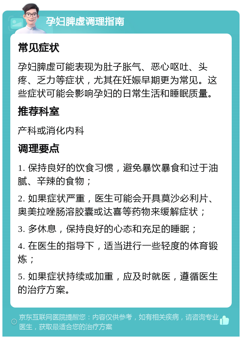 孕妇脾虚调理指南 常见症状 孕妇脾虚可能表现为肚子胀气、恶心呕吐、头疼、乏力等症状，尤其在妊娠早期更为常见。这些症状可能会影响孕妇的日常生活和睡眠质量。 推荐科室 产科或消化内科 调理要点 1. 保持良好的饮食习惯，避免暴饮暴食和过于油腻、辛辣的食物； 2. 如果症状严重，医生可能会开具莫沙必利片、奥美拉唑肠溶胶囊或达喜等药物来缓解症状； 3. 多休息，保持良好的心态和充足的睡眠； 4. 在医生的指导下，适当进行一些轻度的体育锻炼； 5. 如果症状持续或加重，应及时就医，遵循医生的治疗方案。