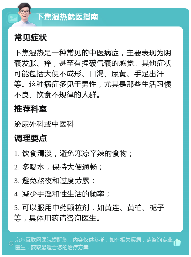 下焦湿热就医指南 常见症状 下焦湿热是一种常见的中医病症，主要表现为阴囊发胀、痒，甚至有捏破气囊的感觉。其他症状可能包括大便不成形、口渴、尿黄、手足出汗等。这种病症多见于男性，尤其是那些生活习惯不良、饮食不规律的人群。 推荐科室 泌尿外科或中医科 调理要点 1. 饮食清淡，避免寒凉辛辣的食物； 2. 多喝水，保持大便通畅； 3. 避免熬夜和过度劳累； 4. 减少手淫和性生活的频率； 5. 可以服用中药颗粒剂，如黄连、黄柏、栀子等，具体用药请咨询医生。