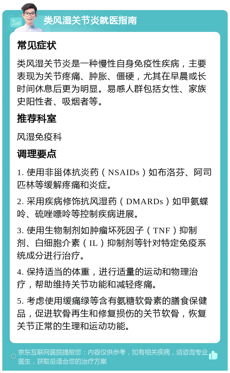 类风湿关节炎就医指南 常见症状 类风湿关节炎是一种慢性自身免疫性疾病，主要表现为关节疼痛、肿胀、僵硬，尤其在早晨或长时间休息后更为明显。易感人群包括女性、家族史阳性者、吸烟者等。 推荐科室 风湿免疫科 调理要点 1. 使用非甾体抗炎药（NSAIDs）如布洛芬、阿司匹林等缓解疼痛和炎症。 2. 采用疾病修饰抗风湿药（DMARDs）如甲氨蝶呤、硫唑嘌呤等控制疾病进展。 3. 使用生物制剂如肿瘤坏死因子（TNF）抑制剂、白细胞介素（IL）抑制剂等针对特定免疫系统成分进行治疗。 4. 保持适当的体重，进行适量的运动和物理治疗，帮助维持关节功能和减轻疼痛。 5. 考虑使用缓痛绿等含有氨糖软骨素的膳食保健品，促进软骨再生和修复损伤的关节软骨，恢复关节正常的生理和运动功能。