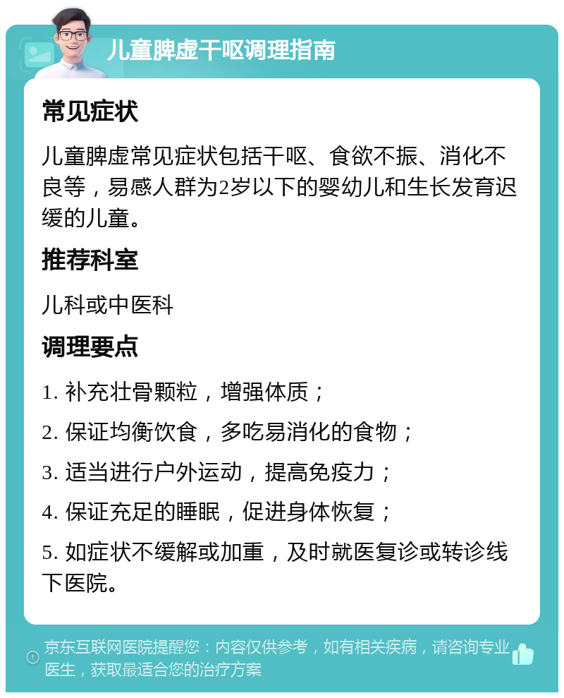 儿童脾虚干呕调理指南 常见症状 儿童脾虚常见症状包括干呕、食欲不振、消化不良等，易感人群为2岁以下的婴幼儿和生长发育迟缓的儿童。 推荐科室 儿科或中医科 调理要点 1. 补充壮骨颗粒，增强体质； 2. 保证均衡饮食，多吃易消化的食物； 3. 适当进行户外运动，提高免疫力； 4. 保证充足的睡眠，促进身体恢复； 5. 如症状不缓解或加重，及时就医复诊或转诊线下医院。