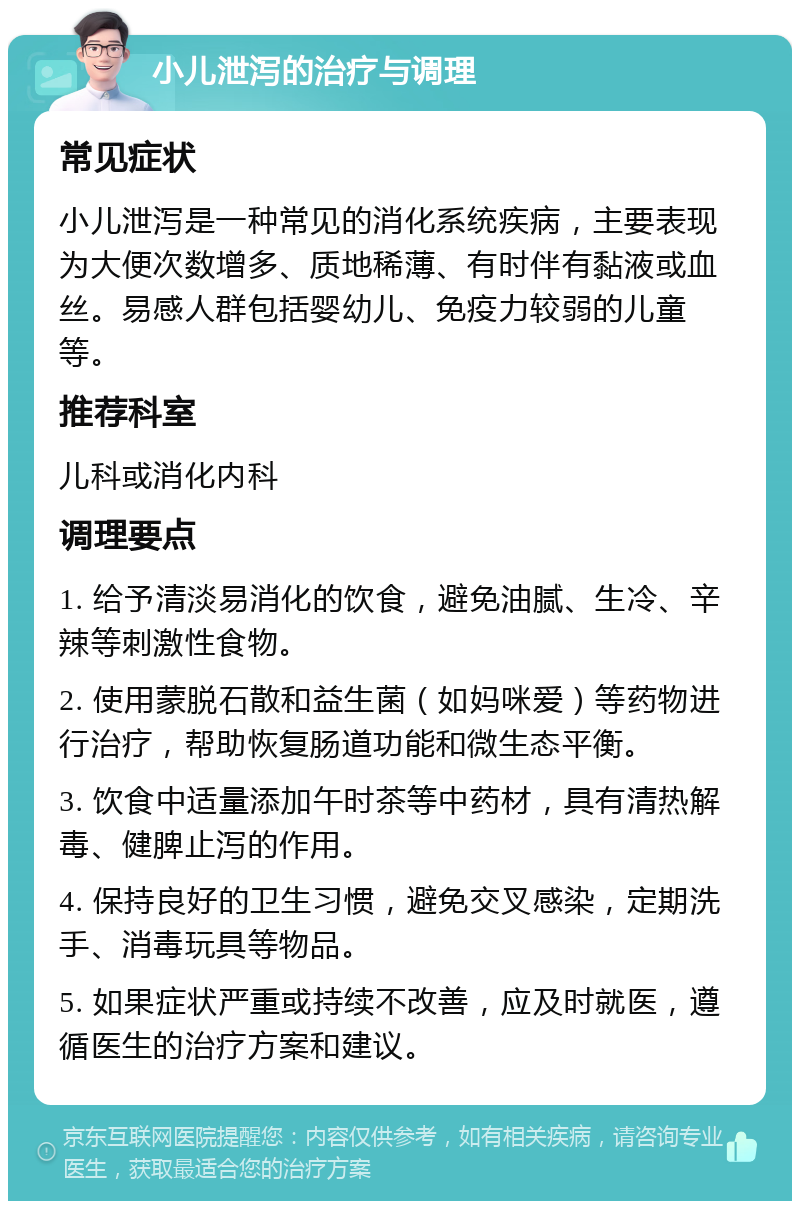 小儿泄泻的治疗与调理 常见症状 小儿泄泻是一种常见的消化系统疾病，主要表现为大便次数增多、质地稀薄、有时伴有黏液或血丝。易感人群包括婴幼儿、免疫力较弱的儿童等。 推荐科室 儿科或消化内科 调理要点 1. 给予清淡易消化的饮食，避免油腻、生冷、辛辣等刺激性食物。 2. 使用蒙脱石散和益生菌（如妈咪爱）等药物进行治疗，帮助恢复肠道功能和微生态平衡。 3. 饮食中适量添加午时茶等中药材，具有清热解毒、健脾止泻的作用。 4. 保持良好的卫生习惯，避免交叉感染，定期洗手、消毒玩具等物品。 5. 如果症状严重或持续不改善，应及时就医，遵循医生的治疗方案和建议。