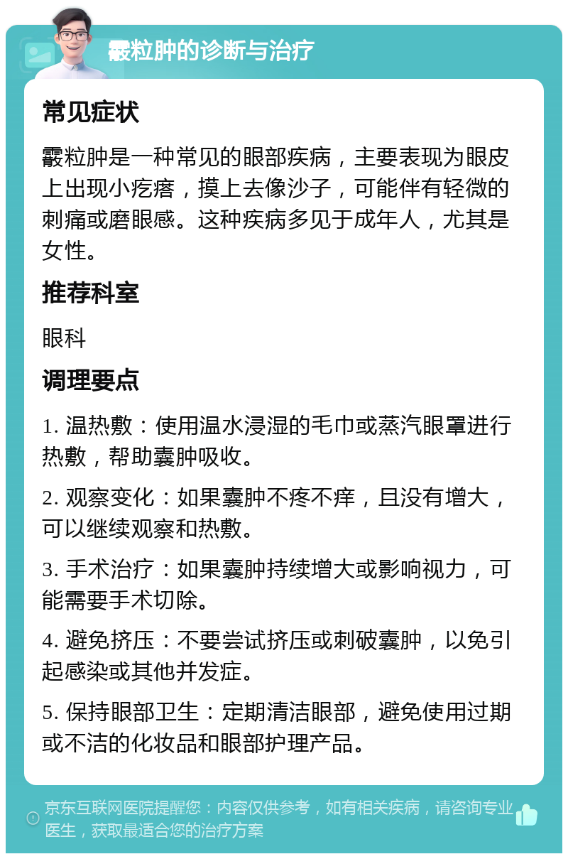 霰粒肿的诊断与治疗 常见症状 霰粒肿是一种常见的眼部疾病，主要表现为眼皮上出现小疙瘩，摸上去像沙子，可能伴有轻微的刺痛或磨眼感。这种疾病多见于成年人，尤其是女性。 推荐科室 眼科 调理要点 1. 温热敷：使用温水浸湿的毛巾或蒸汽眼罩进行热敷，帮助囊肿吸收。 2. 观察变化：如果囊肿不疼不痒，且没有增大，可以继续观察和热敷。 3. 手术治疗：如果囊肿持续增大或影响视力，可能需要手术切除。 4. 避免挤压：不要尝试挤压或刺破囊肿，以免引起感染或其他并发症。 5. 保持眼部卫生：定期清洁眼部，避免使用过期或不洁的化妆品和眼部护理产品。