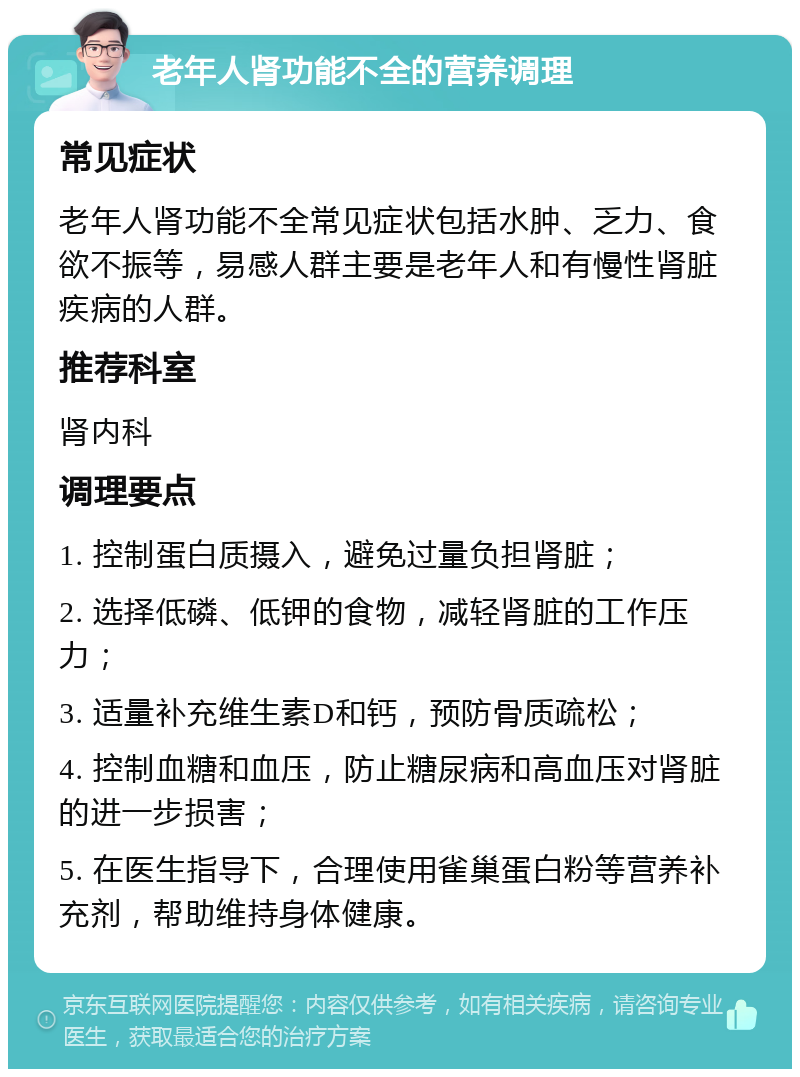 老年人肾功能不全的营养调理 常见症状 老年人肾功能不全常见症状包括水肿、乏力、食欲不振等，易感人群主要是老年人和有慢性肾脏疾病的人群。 推荐科室 肾内科 调理要点 1. 控制蛋白质摄入，避免过量负担肾脏； 2. 选择低磷、低钾的食物，减轻肾脏的工作压力； 3. 适量补充维生素D和钙，预防骨质疏松； 4. 控制血糖和血压，防止糖尿病和高血压对肾脏的进一步损害； 5. 在医生指导下，合理使用雀巢蛋白粉等营养补充剂，帮助维持身体健康。