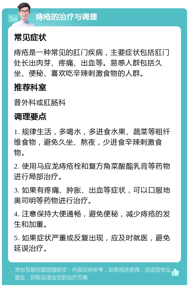 痔疮的治疗与调理 常见症状 痔疮是一种常见的肛门疾病，主要症状包括肛门处长出肉芽、疼痛、出血等。易感人群包括久坐、便秘、喜欢吃辛辣刺激食物的人群。 推荐科室 普外科或肛肠科 调理要点 1. 规律生活，多喝水，多进食水果、蔬菜等粗纤维食物，避免久坐、熬夜，少进食辛辣刺激食物。 2. 使用马应龙痔疮栓和复方角菜酸酯乳膏等药物进行局部治疗。 3. 如果有疼痛、肿胀、出血等症状，可以口服地奥司明等药物进行治疗。 4. 注意保持大便通畅，避免便秘，减少痔疮的发生和加重。 5. 如果症状严重或反复出现，应及时就医，避免延误治疗。