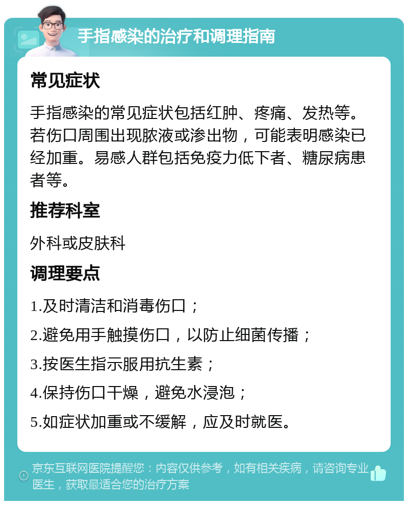 手指感染的治疗和调理指南 常见症状 手指感染的常见症状包括红肿、疼痛、发热等。若伤口周围出现脓液或渗出物，可能表明感染已经加重。易感人群包括免疫力低下者、糖尿病患者等。 推荐科室 外科或皮肤科 调理要点 1.及时清洁和消毒伤口； 2.避免用手触摸伤口，以防止细菌传播； 3.按医生指示服用抗生素； 4.保持伤口干燥，避免水浸泡； 5.如症状加重或不缓解，应及时就医。