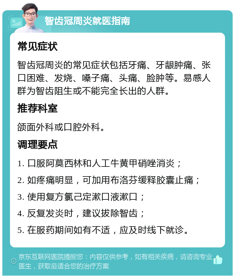 智齿冠周炎就医指南 常见症状 智齿冠周炎的常见症状包括牙痛、牙龈肿痛、张口困难、发烧、嗓子痛、头痛、脸肿等。易感人群为智齿阻生或不能完全长出的人群。 推荐科室 颌面外科或口腔外科。 调理要点 1. 口服阿莫西林和人工牛黄甲硝唑消炎； 2. 如疼痛明显，可加用布洛芬缓释胶囊止痛； 3. 使用复方氯己定漱口液漱口； 4. 反复发炎时，建议拔除智齿； 5. 在服药期间如有不适，应及时线下就诊。