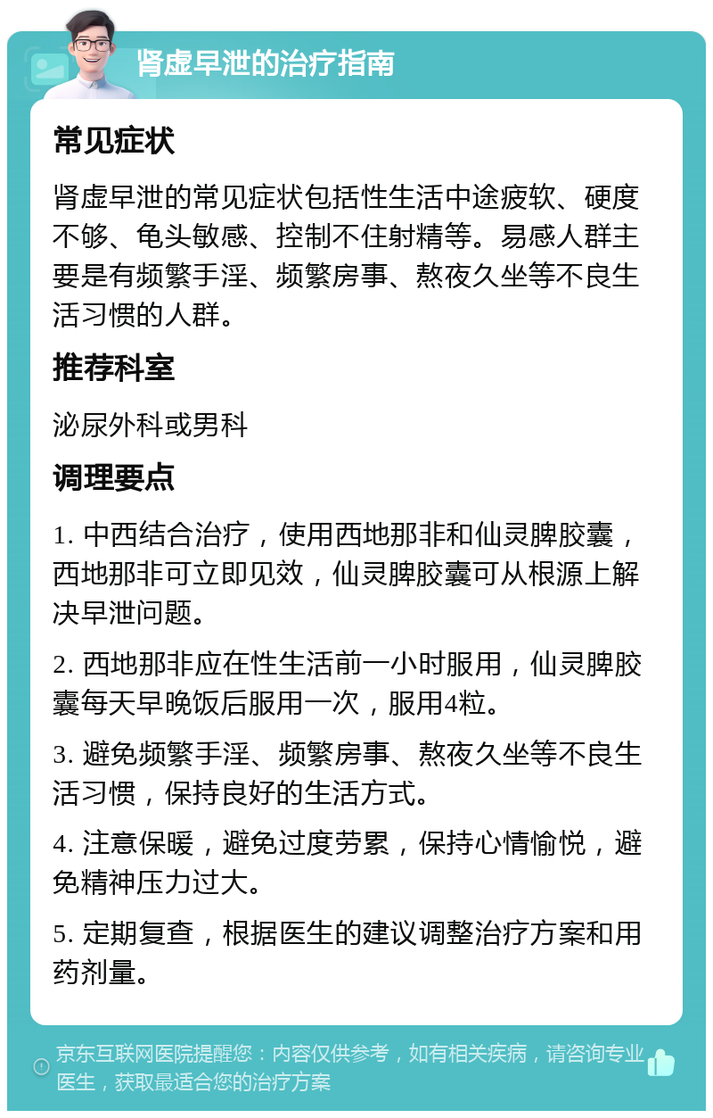 肾虚早泄的治疗指南 常见症状 肾虚早泄的常见症状包括性生活中途疲软、硬度不够、龟头敏感、控制不住射精等。易感人群主要是有频繁手淫、频繁房事、熬夜久坐等不良生活习惯的人群。 推荐科室 泌尿外科或男科 调理要点 1. 中西结合治疗，使用西地那非和仙灵脾胶囊，西地那非可立即见效，仙灵脾胶囊可从根源上解决早泄问题。 2. 西地那非应在性生活前一小时服用，仙灵脾胶囊每天早晚饭后服用一次，服用4粒。 3. 避免频繁手淫、频繁房事、熬夜久坐等不良生活习惯，保持良好的生活方式。 4. 注意保暖，避免过度劳累，保持心情愉悦，避免精神压力过大。 5. 定期复查，根据医生的建议调整治疗方案和用药剂量。