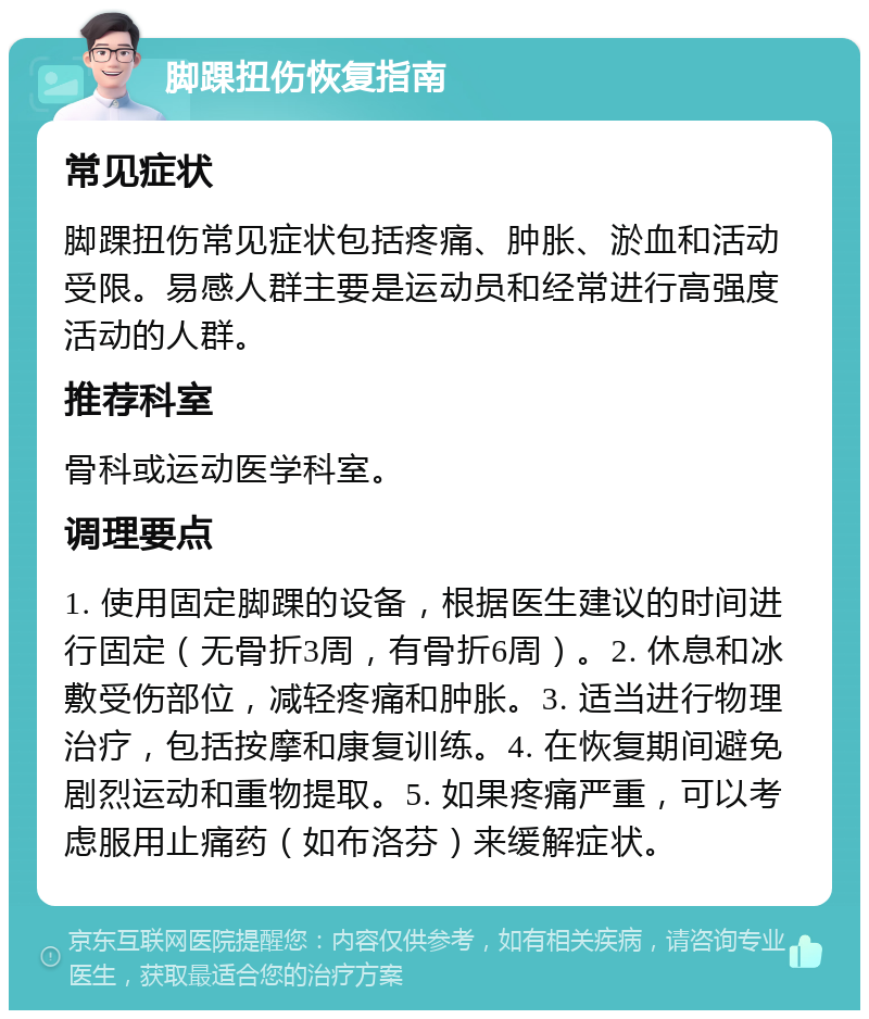 脚踝扭伤恢复指南 常见症状 脚踝扭伤常见症状包括疼痛、肿胀、淤血和活动受限。易感人群主要是运动员和经常进行高强度活动的人群。 推荐科室 骨科或运动医学科室。 调理要点 1. 使用固定脚踝的设备，根据医生建议的时间进行固定（无骨折3周，有骨折6周）。2. 休息和冰敷受伤部位，减轻疼痛和肿胀。3. 适当进行物理治疗，包括按摩和康复训练。4. 在恢复期间避免剧烈运动和重物提取。5. 如果疼痛严重，可以考虑服用止痛药（如布洛芬）来缓解症状。