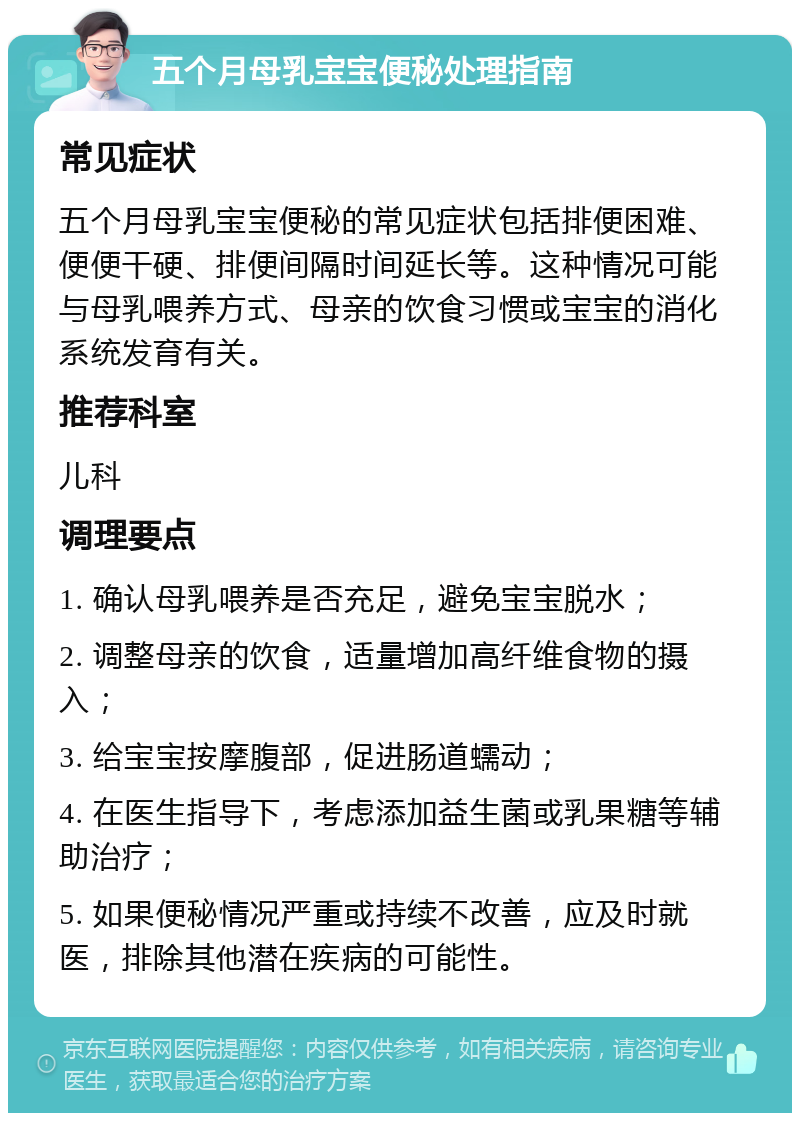 五个月母乳宝宝便秘处理指南 常见症状 五个月母乳宝宝便秘的常见症状包括排便困难、便便干硬、排便间隔时间延长等。这种情况可能与母乳喂养方式、母亲的饮食习惯或宝宝的消化系统发育有关。 推荐科室 儿科 调理要点 1. 确认母乳喂养是否充足，避免宝宝脱水； 2. 调整母亲的饮食，适量增加高纤维食物的摄入； 3. 给宝宝按摩腹部，促进肠道蠕动； 4. 在医生指导下，考虑添加益生菌或乳果糖等辅助治疗； 5. 如果便秘情况严重或持续不改善，应及时就医，排除其他潜在疾病的可能性。