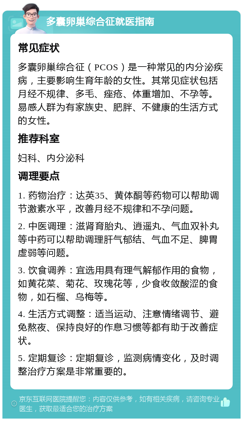 多囊卵巢综合征就医指南 常见症状 多囊卵巢综合征（PCOS）是一种常见的内分泌疾病，主要影响生育年龄的女性。其常见症状包括月经不规律、多毛、痤疮、体重增加、不孕等。易感人群为有家族史、肥胖、不健康的生活方式的女性。 推荐科室 妇科、内分泌科 调理要点 1. 药物治疗：达英35、黄体酮等药物可以帮助调节激素水平，改善月经不规律和不孕问题。 2. 中医调理：滋肾育胎丸、逍遥丸、气血双补丸等中药可以帮助调理肝气郁结、气血不足、脾胃虚弱等问题。 3. 饮食调养：宜选用具有理气解郁作用的食物，如黄花菜、菊花、玫瑰花等，少食收敛酸涩的食物，如石榴、乌梅等。 4. 生活方式调整：适当运动、注意情绪调节、避免熬夜、保持良好的作息习惯等都有助于改善症状。 5. 定期复诊：定期复诊，监测病情变化，及时调整治疗方案是非常重要的。