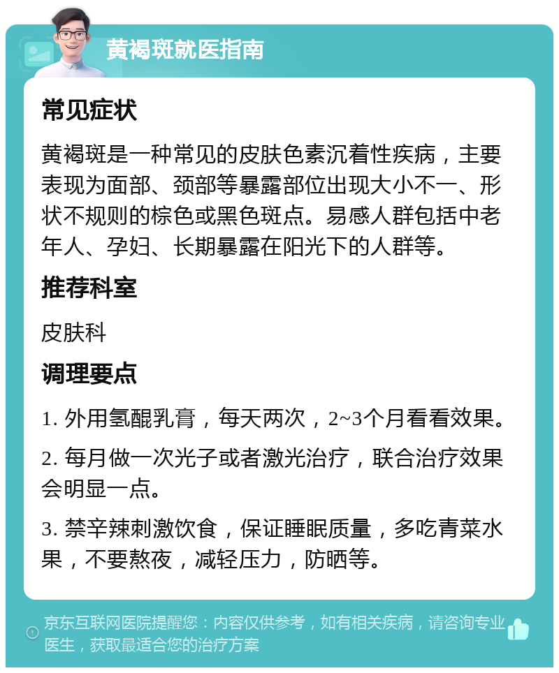 黄褐斑就医指南 常见症状 黄褐斑是一种常见的皮肤色素沉着性疾病，主要表现为面部、颈部等暴露部位出现大小不一、形状不规则的棕色或黑色斑点。易感人群包括中老年人、孕妇、长期暴露在阳光下的人群等。 推荐科室 皮肤科 调理要点 1. 外用氢醌乳膏，每天两次，2~3个月看看效果。 2. 每月做一次光子或者激光治疗，联合治疗效果会明显一点。 3. 禁辛辣刺激饮食，保证睡眠质量，多吃青菜水果，不要熬夜，减轻压力，防晒等。