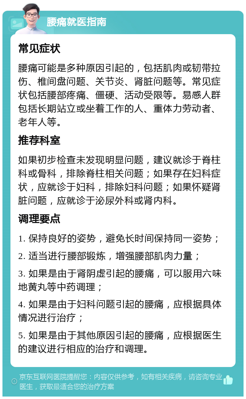 腰痛就医指南 常见症状 腰痛可能是多种原因引起的，包括肌肉或韧带拉伤、椎间盘问题、关节炎、肾脏问题等。常见症状包括腰部疼痛、僵硬、活动受限等。易感人群包括长期站立或坐着工作的人、重体力劳动者、老年人等。 推荐科室 如果初步检查未发现明显问题，建议就诊于脊柱科或骨科，排除脊柱相关问题；如果存在妇科症状，应就诊于妇科，排除妇科问题；如果怀疑肾脏问题，应就诊于泌尿外科或肾内科。 调理要点 1. 保持良好的姿势，避免长时间保持同一姿势； 2. 适当进行腰部锻炼，增强腰部肌肉力量； 3. 如果是由于肾阴虚引起的腰痛，可以服用六味地黄丸等中药调理； 4. 如果是由于妇科问题引起的腰痛，应根据具体情况进行治疗； 5. 如果是由于其他原因引起的腰痛，应根据医生的建议进行相应的治疗和调理。