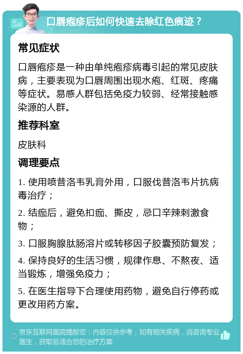 口唇疱疹后如何快速去除红色痕迹？ 常见症状 口唇疱疹是一种由单纯疱疹病毒引起的常见皮肤病，主要表现为口唇周围出现水疱、红斑、疼痛等症状。易感人群包括免疫力较弱、经常接触感染源的人群。 推荐科室 皮肤科 调理要点 1. 使用喷昔洛韦乳膏外用，口服伐昔洛韦片抗病毒治疗； 2. 结痂后，避免扣痂、撕皮，忌口辛辣刺激食物； 3. 口服胸腺肽肠溶片或转移因子胶囊预防复发； 4. 保持良好的生活习惯，规律作息、不熬夜、适当锻炼，增强免疫力； 5. 在医生指导下合理使用药物，避免自行停药或更改用药方案。