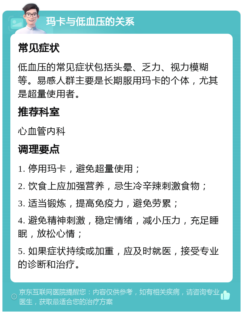 玛卡与低血压的关系 常见症状 低血压的常见症状包括头晕、乏力、视力模糊等。易感人群主要是长期服用玛卡的个体，尤其是超量使用者。 推荐科室 心血管内科 调理要点 1. 停用玛卡，避免超量使用； 2. 饮食上应加强营养，忌生冷辛辣刺激食物； 3. 适当锻炼，提高免疫力，避免劳累； 4. 避免精神刺激，稳定情绪，减小压力，充足睡眠，放松心情； 5. 如果症状持续或加重，应及时就医，接受专业的诊断和治疗。