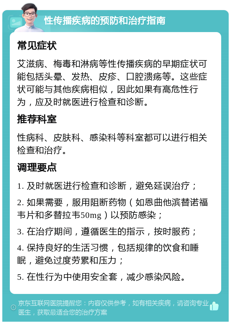 性传播疾病的预防和治疗指南 常见症状 艾滋病、梅毒和淋病等性传播疾病的早期症状可能包括头晕、发热、皮疹、口腔溃疡等。这些症状可能与其他疾病相似，因此如果有高危性行为，应及时就医进行检查和诊断。 推荐科室 性病科、皮肤科、感染科等科室都可以进行相关检查和治疗。 调理要点 1. 及时就医进行检查和诊断，避免延误治疗； 2. 如果需要，服用阻断药物（如恩曲他滨替诺福韦片和多替拉韦50mg）以预防感染； 3. 在治疗期间，遵循医生的指示，按时服药； 4. 保持良好的生活习惯，包括规律的饮食和睡眠，避免过度劳累和压力； 5. 在性行为中使用安全套，减少感染风险。