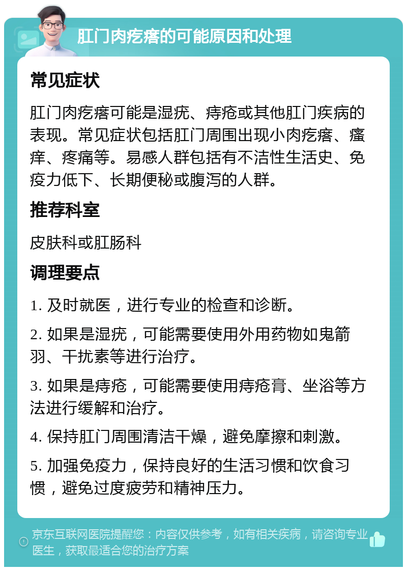 肛门肉疙瘩的可能原因和处理 常见症状 肛门肉疙瘩可能是湿疣、痔疮或其他肛门疾病的表现。常见症状包括肛门周围出现小肉疙瘩、瘙痒、疼痛等。易感人群包括有不洁性生活史、免疫力低下、长期便秘或腹泻的人群。 推荐科室 皮肤科或肛肠科 调理要点 1. 及时就医，进行专业的检查和诊断。 2. 如果是湿疣，可能需要使用外用药物如鬼箭羽、干扰素等进行治疗。 3. 如果是痔疮，可能需要使用痔疮膏、坐浴等方法进行缓解和治疗。 4. 保持肛门周围清洁干燥，避免摩擦和刺激。 5. 加强免疫力，保持良好的生活习惯和饮食习惯，避免过度疲劳和精神压力。