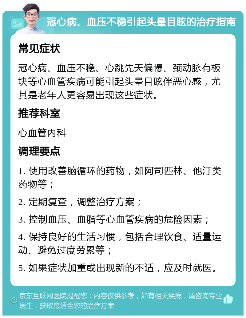 冠心病、血压不稳引起头晕目眩的治疗指南 常见症状 冠心病、血压不稳、心跳先天偏慢、颈动脉有板块等心血管疾病可能引起头晕目眩伴恶心感，尤其是老年人更容易出现这些症状。 推荐科室 心血管内科 调理要点 1. 使用改善脑循环的药物，如阿司匹林、他汀类药物等； 2. 定期复查，调整治疗方案； 3. 控制血压、血脂等心血管疾病的危险因素； 4. 保持良好的生活习惯，包括合理饮食、适量运动、避免过度劳累等； 5. 如果症状加重或出现新的不适，应及时就医。