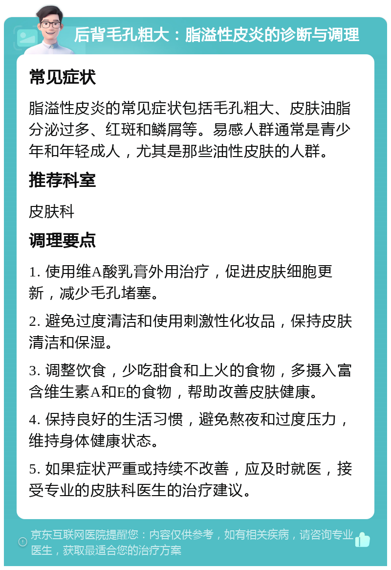 后背毛孔粗大：脂溢性皮炎的诊断与调理 常见症状 脂溢性皮炎的常见症状包括毛孔粗大、皮肤油脂分泌过多、红斑和鳞屑等。易感人群通常是青少年和年轻成人，尤其是那些油性皮肤的人群。 推荐科室 皮肤科 调理要点 1. 使用维A酸乳膏外用治疗，促进皮肤细胞更新，减少毛孔堵塞。 2. 避免过度清洁和使用刺激性化妆品，保持皮肤清洁和保湿。 3. 调整饮食，少吃甜食和上火的食物，多摄入富含维生素A和E的食物，帮助改善皮肤健康。 4. 保持良好的生活习惯，避免熬夜和过度压力，维持身体健康状态。 5. 如果症状严重或持续不改善，应及时就医，接受专业的皮肤科医生的治疗建议。