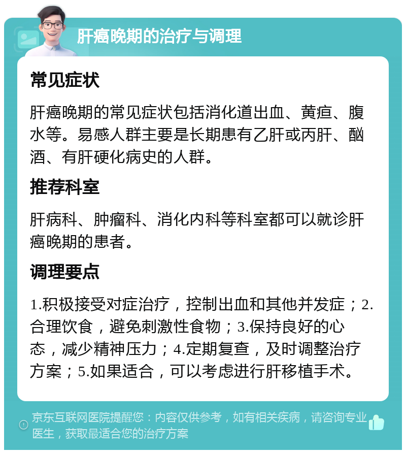 肝癌晚期的治疗与调理 常见症状 肝癌晚期的常见症状包括消化道出血、黄疸、腹水等。易感人群主要是长期患有乙肝或丙肝、酗酒、有肝硬化病史的人群。 推荐科室 肝病科、肿瘤科、消化内科等科室都可以就诊肝癌晚期的患者。 调理要点 1.积极接受对症治疗，控制出血和其他并发症；2.合理饮食，避免刺激性食物；3.保持良好的心态，减少精神压力；4.定期复查，及时调整治疗方案；5.如果适合，可以考虑进行肝移植手术。