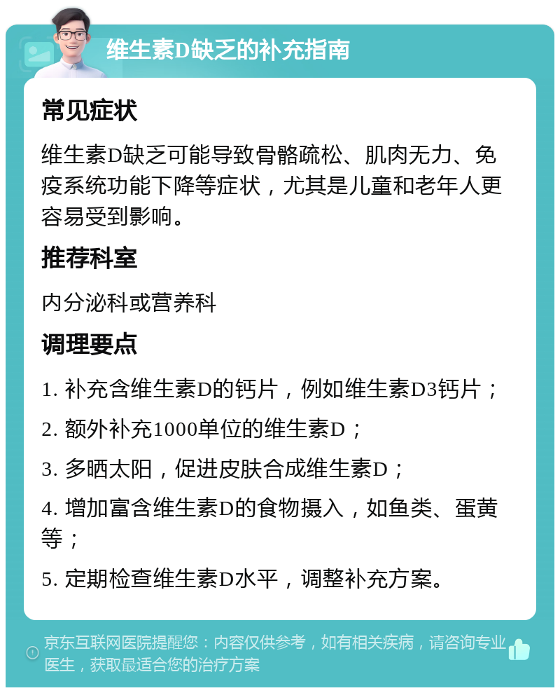 维生素D缺乏的补充指南 常见症状 维生素D缺乏可能导致骨骼疏松、肌肉无力、免疫系统功能下降等症状，尤其是儿童和老年人更容易受到影响。 推荐科室 内分泌科或营养科 调理要点 1. 补充含维生素D的钙片，例如维生素D3钙片； 2. 额外补充1000单位的维生素D； 3. 多晒太阳，促进皮肤合成维生素D； 4. 增加富含维生素D的食物摄入，如鱼类、蛋黄等； 5. 定期检查维生素D水平，调整补充方案。