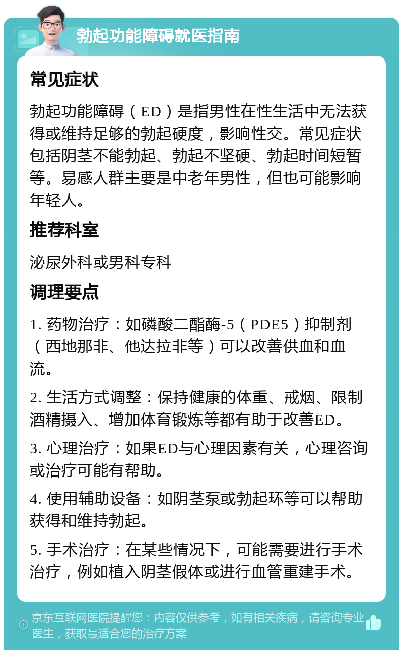 勃起功能障碍就医指南 常见症状 勃起功能障碍（ED）是指男性在性生活中无法获得或维持足够的勃起硬度，影响性交。常见症状包括阴茎不能勃起、勃起不坚硬、勃起时间短暂等。易感人群主要是中老年男性，但也可能影响年轻人。 推荐科室 泌尿外科或男科专科 调理要点 1. 药物治疗：如磷酸二酯酶-5（PDE5）抑制剂（西地那非、他达拉非等）可以改善供血和血流。 2. 生活方式调整：保持健康的体重、戒烟、限制酒精摄入、增加体育锻炼等都有助于改善ED。 3. 心理治疗：如果ED与心理因素有关，心理咨询或治疗可能有帮助。 4. 使用辅助设备：如阴茎泵或勃起环等可以帮助获得和维持勃起。 5. 手术治疗：在某些情况下，可能需要进行手术治疗，例如植入阴茎假体或进行血管重建手术。