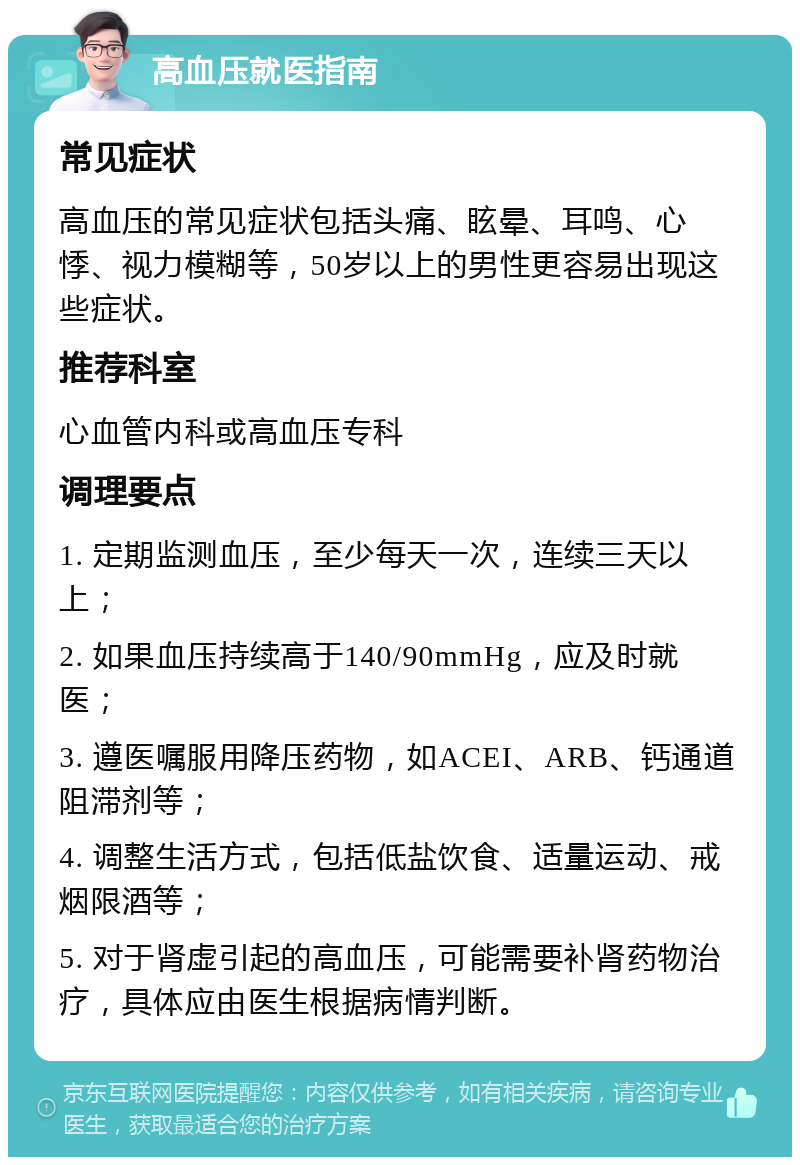 高血压就医指南 常见症状 高血压的常见症状包括头痛、眩晕、耳鸣、心悸、视力模糊等，50岁以上的男性更容易出现这些症状。 推荐科室 心血管内科或高血压专科 调理要点 1. 定期监测血压，至少每天一次，连续三天以上； 2. 如果血压持续高于140/90mmHg，应及时就医； 3. 遵医嘱服用降压药物，如ACEI、ARB、钙通道阻滞剂等； 4. 调整生活方式，包括低盐饮食、适量运动、戒烟限酒等； 5. 对于肾虚引起的高血压，可能需要补肾药物治疗，具体应由医生根据病情判断。