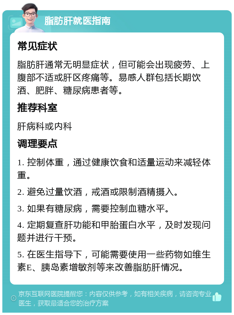 脂肪肝就医指南 常见症状 脂肪肝通常无明显症状，但可能会出现疲劳、上腹部不适或肝区疼痛等。易感人群包括长期饮酒、肥胖、糖尿病患者等。 推荐科室 肝病科或内科 调理要点 1. 控制体重，通过健康饮食和适量运动来减轻体重。 2. 避免过量饮酒，戒酒或限制酒精摄入。 3. 如果有糖尿病，需要控制血糖水平。 4. 定期复查肝功能和甲胎蛋白水平，及时发现问题并进行干预。 5. 在医生指导下，可能需要使用一些药物如维生素E、胰岛素增敏剂等来改善脂肪肝情况。