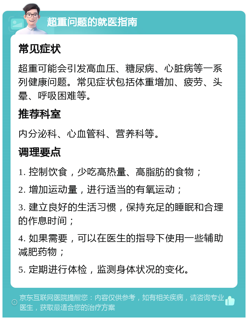 超重问题的就医指南 常见症状 超重可能会引发高血压、糖尿病、心脏病等一系列健康问题。常见症状包括体重增加、疲劳、头晕、呼吸困难等。 推荐科室 内分泌科、心血管科、营养科等。 调理要点 1. 控制饮食，少吃高热量、高脂肪的食物； 2. 增加运动量，进行适当的有氧运动； 3. 建立良好的生活习惯，保持充足的睡眠和合理的作息时间； 4. 如果需要，可以在医生的指导下使用一些辅助减肥药物； 5. 定期进行体检，监测身体状况的变化。