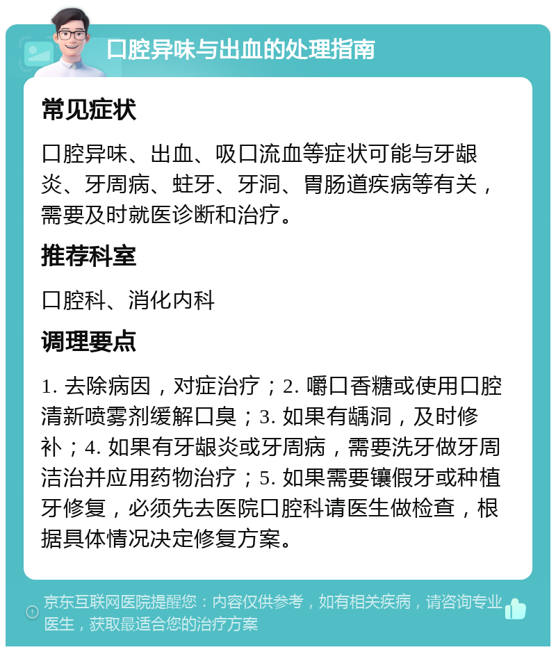 口腔异味与出血的处理指南 常见症状 口腔异味、出血、吸口流血等症状可能与牙龈炎、牙周病、蛀牙、牙洞、胃肠道疾病等有关，需要及时就医诊断和治疗。 推荐科室 口腔科、消化内科 调理要点 1. 去除病因，对症治疗；2. 嚼口香糖或使用口腔清新喷雾剂缓解口臭；3. 如果有龋洞，及时修补；4. 如果有牙龈炎或牙周病，需要洗牙做牙周洁治并应用药物治疗；5. 如果需要镶假牙或种植牙修复，必须先去医院口腔科请医生做检查，根据具体情况决定修复方案。