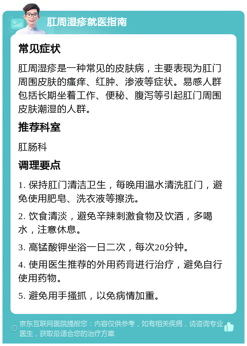 肛周湿疹就医指南 常见症状 肛周湿疹是一种常见的皮肤病，主要表现为肛门周围皮肤的瘙痒、红肿、渗液等症状。易感人群包括长期坐着工作、便秘、腹泻等引起肛门周围皮肤潮湿的人群。 推荐科室 肛肠科 调理要点 1. 保持肛门清洁卫生，每晚用温水清洗肛门，避免使用肥皂、洗衣液等擦洗。 2. 饮食清淡，避免辛辣刺激食物及饮酒，多喝水，注意休息。 3. 高锰酸钾坐浴一日二次，每次20分钟。 4. 使用医生推荐的外用药膏进行治疗，避免自行使用药物。 5. 避免用手搔抓，以免病情加重。