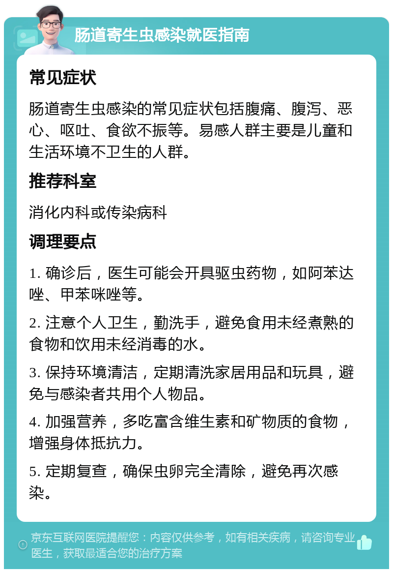 肠道寄生虫感染就医指南 常见症状 肠道寄生虫感染的常见症状包括腹痛、腹泻、恶心、呕吐、食欲不振等。易感人群主要是儿童和生活环境不卫生的人群。 推荐科室 消化内科或传染病科 调理要点 1. 确诊后，医生可能会开具驱虫药物，如阿苯达唑、甲苯咪唑等。 2. 注意个人卫生，勤洗手，避免食用未经煮熟的食物和饮用未经消毒的水。 3. 保持环境清洁，定期清洗家居用品和玩具，避免与感染者共用个人物品。 4. 加强营养，多吃富含维生素和矿物质的食物，增强身体抵抗力。 5. 定期复查，确保虫卵完全清除，避免再次感染。