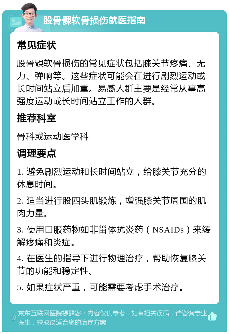 股骨髁软骨损伤就医指南 常见症状 股骨髁软骨损伤的常见症状包括膝关节疼痛、无力、弹响等。这些症状可能会在进行剧烈运动或长时间站立后加重。易感人群主要是经常从事高强度运动或长时间站立工作的人群。 推荐科室 骨科或运动医学科 调理要点 1. 避免剧烈运动和长时间站立，给膝关节充分的休息时间。 2. 适当进行股四头肌锻炼，增强膝关节周围的肌肉力量。 3. 使用口服药物如非甾体抗炎药（NSAIDs）来缓解疼痛和炎症。 4. 在医生的指导下进行物理治疗，帮助恢复膝关节的功能和稳定性。 5. 如果症状严重，可能需要考虑手术治疗。