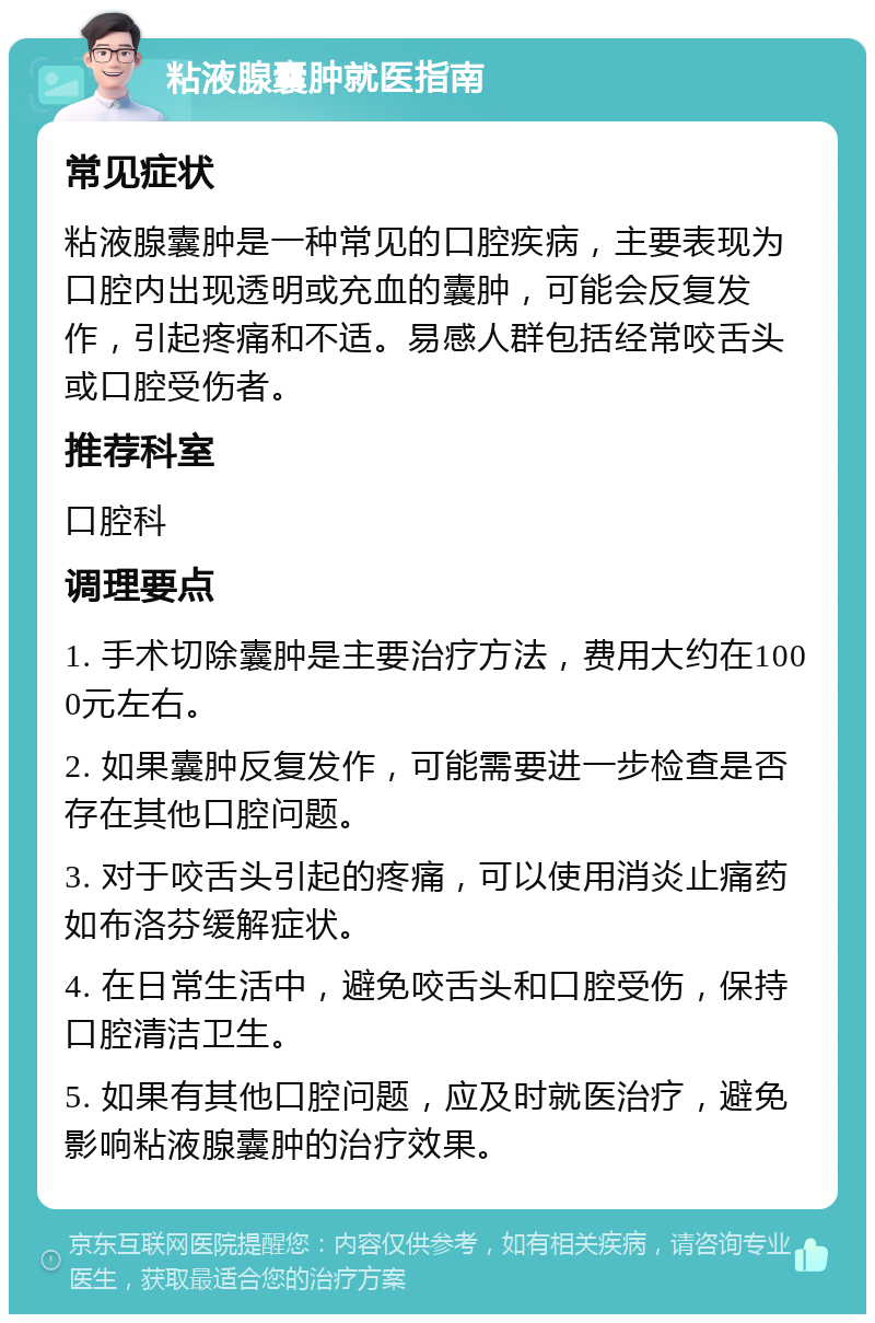 粘液腺囊肿就医指南 常见症状 粘液腺囊肿是一种常见的口腔疾病，主要表现为口腔内出现透明或充血的囊肿，可能会反复发作，引起疼痛和不适。易感人群包括经常咬舌头或口腔受伤者。 推荐科室 口腔科 调理要点 1. 手术切除囊肿是主要治疗方法，费用大约在1000元左右。 2. 如果囊肿反复发作，可能需要进一步检查是否存在其他口腔问题。 3. 对于咬舌头引起的疼痛，可以使用消炎止痛药如布洛芬缓解症状。 4. 在日常生活中，避免咬舌头和口腔受伤，保持口腔清洁卫生。 5. 如果有其他口腔问题，应及时就医治疗，避免影响粘液腺囊肿的治疗效果。