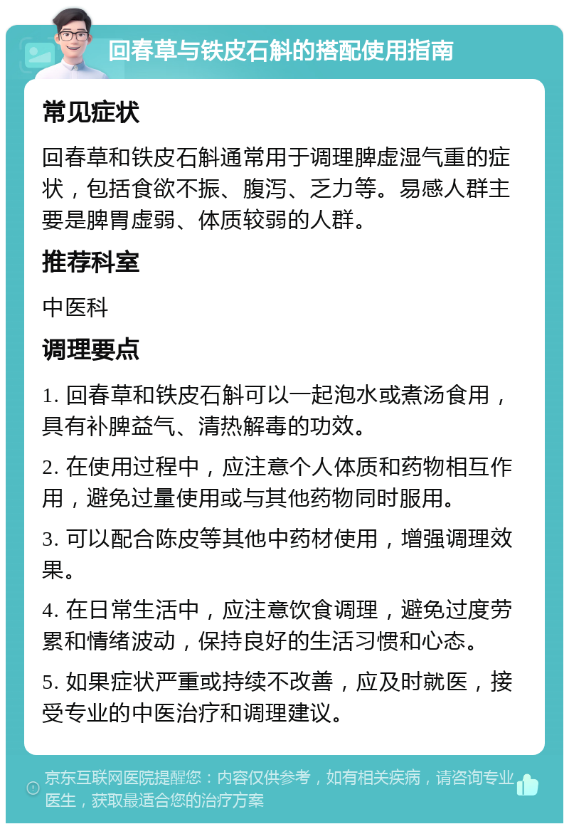 回春草与铁皮石斛的搭配使用指南 常见症状 回春草和铁皮石斛通常用于调理脾虚湿气重的症状，包括食欲不振、腹泻、乏力等。易感人群主要是脾胃虚弱、体质较弱的人群。 推荐科室 中医科 调理要点 1. 回春草和铁皮石斛可以一起泡水或煮汤食用，具有补脾益气、清热解毒的功效。 2. 在使用过程中，应注意个人体质和药物相互作用，避免过量使用或与其他药物同时服用。 3. 可以配合陈皮等其他中药材使用，增强调理效果。 4. 在日常生活中，应注意饮食调理，避免过度劳累和情绪波动，保持良好的生活习惯和心态。 5. 如果症状严重或持续不改善，应及时就医，接受专业的中医治疗和调理建议。