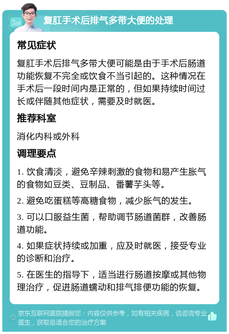 复肛手术后排气多带大便的处理 常见症状 复肛手术后排气多带大便可能是由于手术后肠道功能恢复不完全或饮食不当引起的。这种情况在手术后一段时间内是正常的，但如果持续时间过长或伴随其他症状，需要及时就医。 推荐科室 消化内科或外科 调理要点 1. 饮食清淡，避免辛辣刺激的食物和易产生胀气的食物如豆类、豆制品、番薯芋头等。 2. 避免吃蛋糕等高糖食物，减少胀气的发生。 3. 可以口服益生菌，帮助调节肠道菌群，改善肠道功能。 4. 如果症状持续或加重，应及时就医，接受专业的诊断和治疗。 5. 在医生的指导下，适当进行肠道按摩或其他物理治疗，促进肠道蠕动和排气排便功能的恢复。