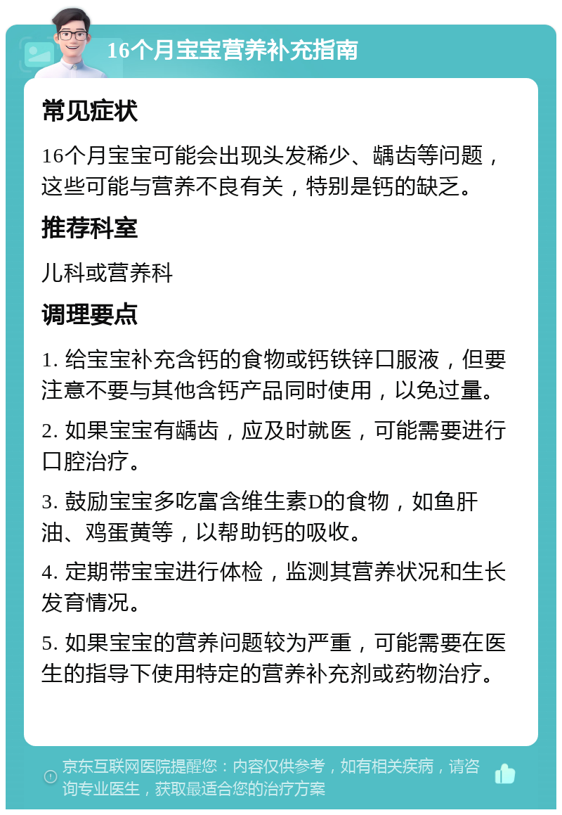 16个月宝宝营养补充指南 常见症状 16个月宝宝可能会出现头发稀少、龋齿等问题，这些可能与营养不良有关，特别是钙的缺乏。 推荐科室 儿科或营养科 调理要点 1. 给宝宝补充含钙的食物或钙铁锌口服液，但要注意不要与其他含钙产品同时使用，以免过量。 2. 如果宝宝有龋齿，应及时就医，可能需要进行口腔治疗。 3. 鼓励宝宝多吃富含维生素D的食物，如鱼肝油、鸡蛋黄等，以帮助钙的吸收。 4. 定期带宝宝进行体检，监测其营养状况和生长发育情况。 5. 如果宝宝的营养问题较为严重，可能需要在医生的指导下使用特定的营养补充剂或药物治疗。