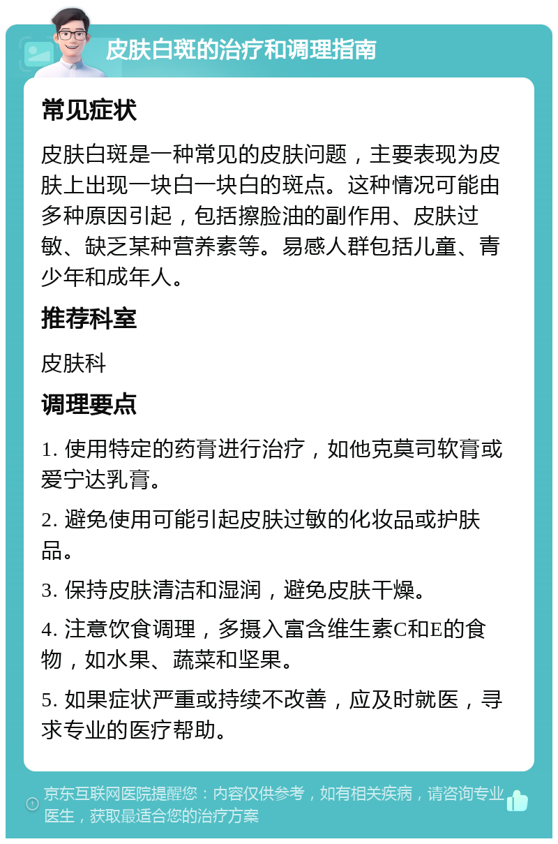 皮肤白斑的治疗和调理指南 常见症状 皮肤白斑是一种常见的皮肤问题，主要表现为皮肤上出现一块白一块白的斑点。这种情况可能由多种原因引起，包括擦脸油的副作用、皮肤过敏、缺乏某种营养素等。易感人群包括儿童、青少年和成年人。 推荐科室 皮肤科 调理要点 1. 使用特定的药膏进行治疗，如他克莫司软膏或爱宁达乳膏。 2. 避免使用可能引起皮肤过敏的化妆品或护肤品。 3. 保持皮肤清洁和湿润，避免皮肤干燥。 4. 注意饮食调理，多摄入富含维生素C和E的食物，如水果、蔬菜和坚果。 5. 如果症状严重或持续不改善，应及时就医，寻求专业的医疗帮助。