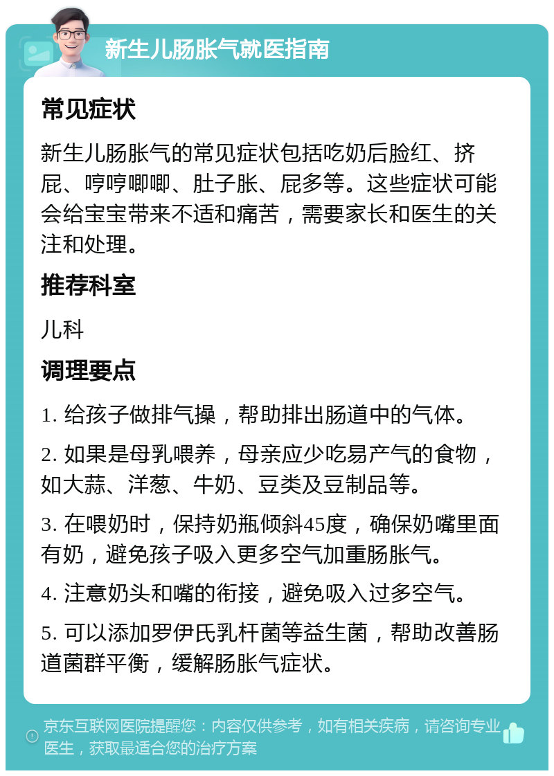 新生儿肠胀气就医指南 常见症状 新生儿肠胀气的常见症状包括吃奶后脸红、挤屁、哼哼唧唧、肚子胀、屁多等。这些症状可能会给宝宝带来不适和痛苦，需要家长和医生的关注和处理。 推荐科室 儿科 调理要点 1. 给孩子做排气操，帮助排出肠道中的气体。 2. 如果是母乳喂养，母亲应少吃易产气的食物，如大蒜、洋葱、牛奶、豆类及豆制品等。 3. 在喂奶时，保持奶瓶倾斜45度，确保奶嘴里面有奶，避免孩子吸入更多空气加重肠胀气。 4. 注意奶头和嘴的衔接，避免吸入过多空气。 5. 可以添加罗伊氏乳杆菌等益生菌，帮助改善肠道菌群平衡，缓解肠胀气症状。