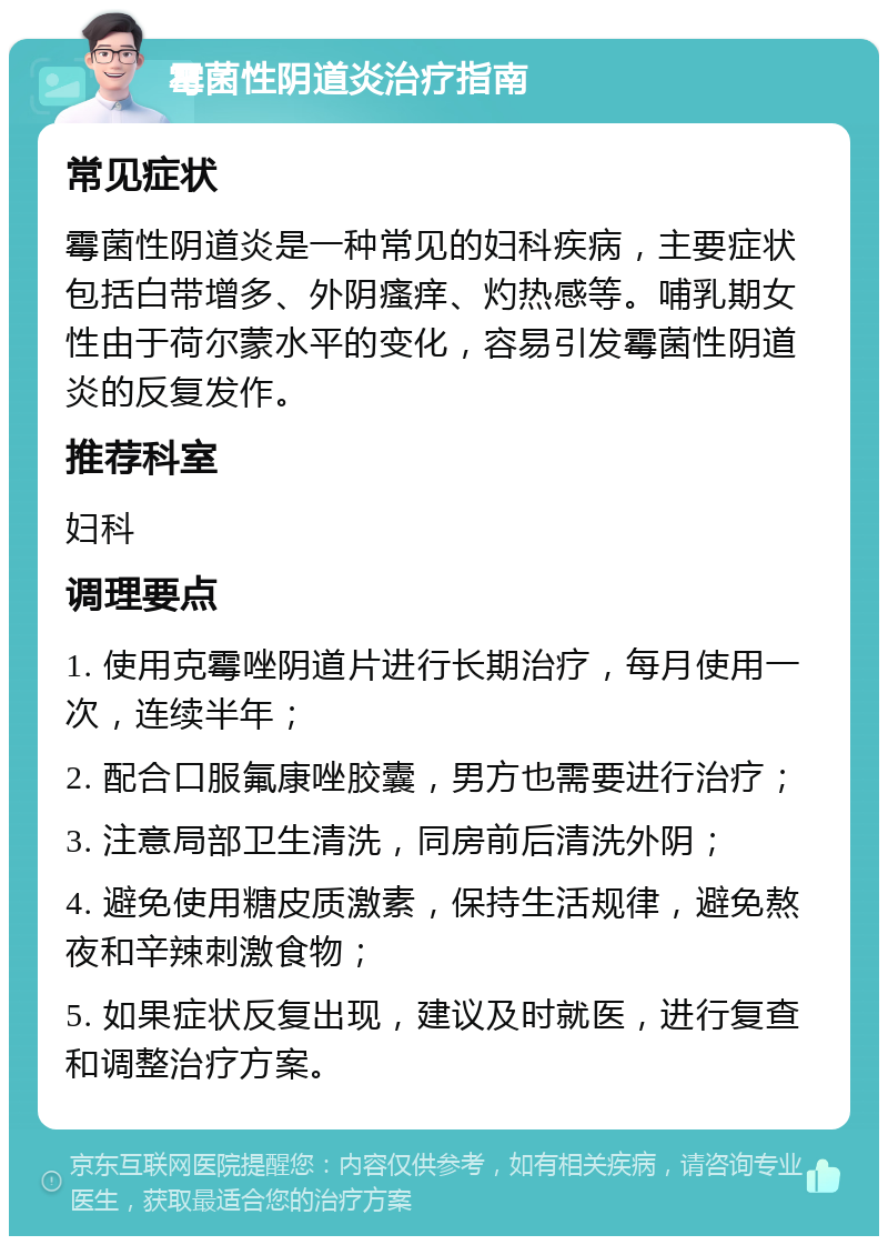 霉菌性阴道炎治疗指南 常见症状 霉菌性阴道炎是一种常见的妇科疾病，主要症状包括白带增多、外阴瘙痒、灼热感等。哺乳期女性由于荷尔蒙水平的变化，容易引发霉菌性阴道炎的反复发作。 推荐科室 妇科 调理要点 1. 使用克霉唑阴道片进行长期治疗，每月使用一次，连续半年； 2. 配合口服氟康唑胶囊，男方也需要进行治疗； 3. 注意局部卫生清洗，同房前后清洗外阴； 4. 避免使用糖皮质激素，保持生活规律，避免熬夜和辛辣刺激食物； 5. 如果症状反复出现，建议及时就医，进行复查和调整治疗方案。