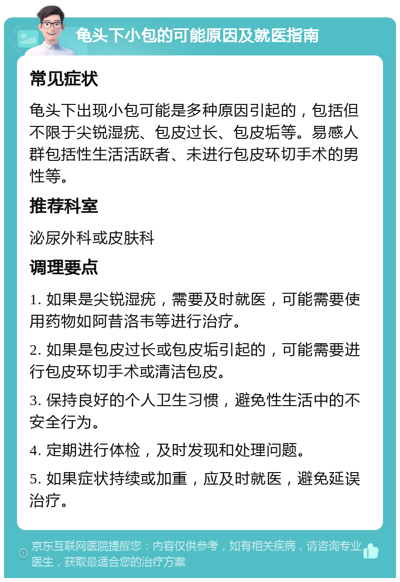 龟头下小包的可能原因及就医指南 常见症状 龟头下出现小包可能是多种原因引起的，包括但不限于尖锐湿疣、包皮过长、包皮垢等。易感人群包括性生活活跃者、未进行包皮环切手术的男性等。 推荐科室 泌尿外科或皮肤科 调理要点 1. 如果是尖锐湿疣，需要及时就医，可能需要使用药物如阿昔洛韦等进行治疗。 2. 如果是包皮过长或包皮垢引起的，可能需要进行包皮环切手术或清洁包皮。 3. 保持良好的个人卫生习惯，避免性生活中的不安全行为。 4. 定期进行体检，及时发现和处理问题。 5. 如果症状持续或加重，应及时就医，避免延误治疗。