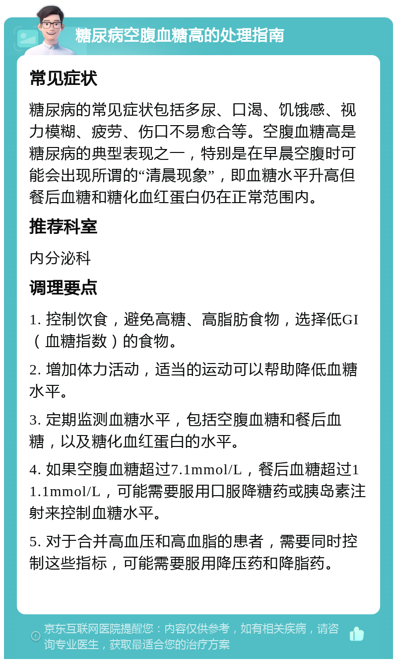 糖尿病空腹血糖高的处理指南 常见症状 糖尿病的常见症状包括多尿、口渴、饥饿感、视力模糊、疲劳、伤口不易愈合等。空腹血糖高是糖尿病的典型表现之一，特别是在早晨空腹时可能会出现所谓的“清晨现象”，即血糖水平升高但餐后血糖和糖化血红蛋白仍在正常范围内。 推荐科室 内分泌科 调理要点 1. 控制饮食，避免高糖、高脂肪食物，选择低GI（血糖指数）的食物。 2. 增加体力活动，适当的运动可以帮助降低血糖水平。 3. 定期监测血糖水平，包括空腹血糖和餐后血糖，以及糖化血红蛋白的水平。 4. 如果空腹血糖超过7.1mmol/L，餐后血糖超过11.1mmol/L，可能需要服用口服降糖药或胰岛素注射来控制血糖水平。 5. 对于合并高血压和高血脂的患者，需要同时控制这些指标，可能需要服用降压药和降脂药。