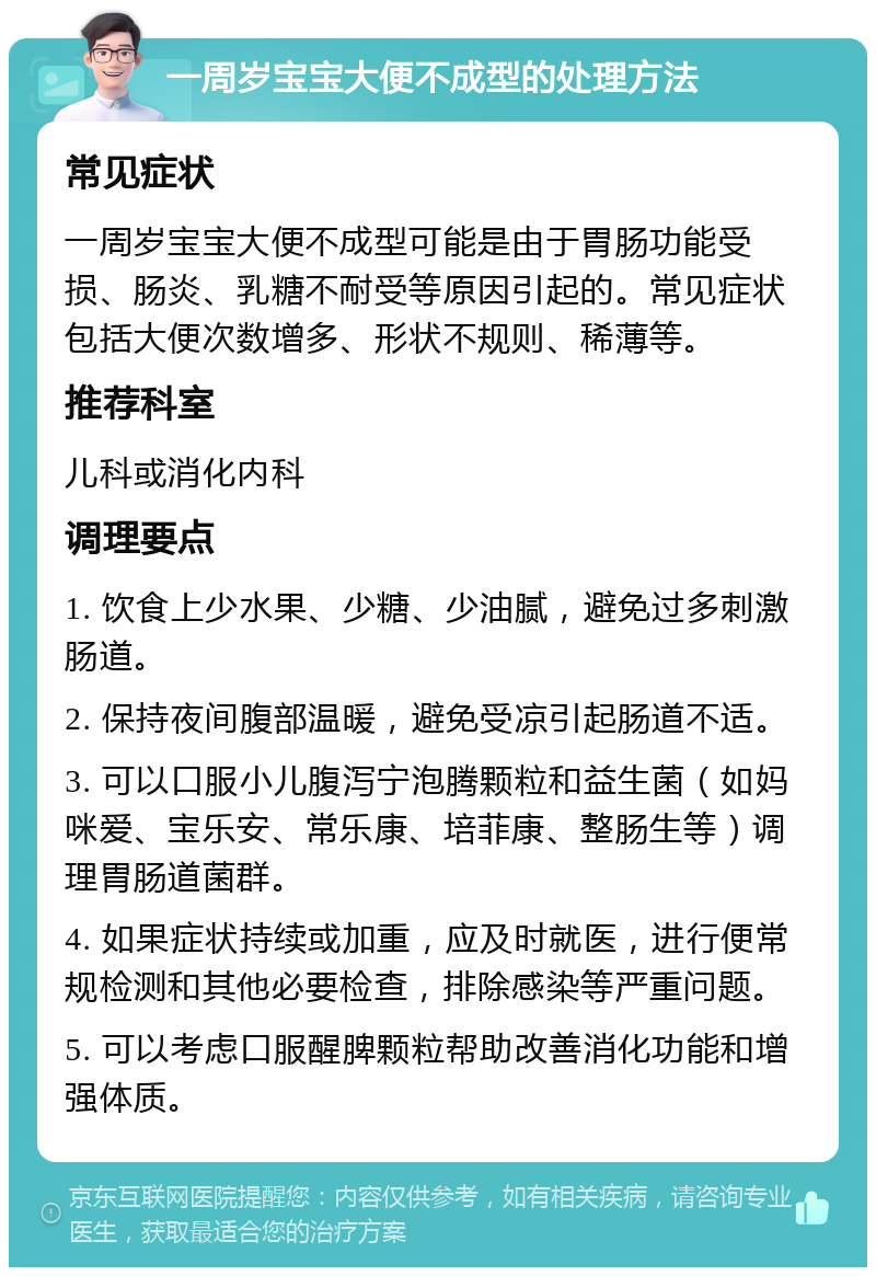 一周岁宝宝大便不成型的处理方法 常见症状 一周岁宝宝大便不成型可能是由于胃肠功能受损、肠炎、乳糖不耐受等原因引起的。常见症状包括大便次数增多、形状不规则、稀薄等。 推荐科室 儿科或消化内科 调理要点 1. 饮食上少水果、少糖、少油腻，避免过多刺激肠道。 2. 保持夜间腹部温暖，避免受凉引起肠道不适。 3. 可以口服小儿腹泻宁泡腾颗粒和益生菌（如妈咪爱、宝乐安、常乐康、培菲康、整肠生等）调理胃肠道菌群。 4. 如果症状持续或加重，应及时就医，进行便常规检测和其他必要检查，排除感染等严重问题。 5. 可以考虑口服醒脾颗粒帮助改善消化功能和增强体质。