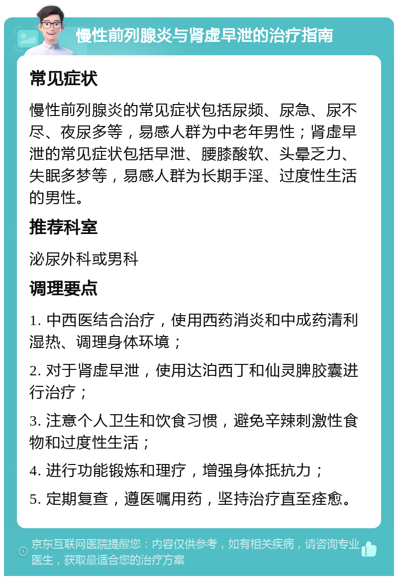 慢性前列腺炎与肾虚早泄的治疗指南 常见症状 慢性前列腺炎的常见症状包括尿频、尿急、尿不尽、夜尿多等，易感人群为中老年男性；肾虚早泄的常见症状包括早泄、腰膝酸软、头晕乏力、失眠多梦等，易感人群为长期手淫、过度性生活的男性。 推荐科室 泌尿外科或男科 调理要点 1. 中西医结合治疗，使用西药消炎和中成药清利湿热、调理身体环境； 2. 对于肾虚早泄，使用达泊西丁和仙灵脾胶囊进行治疗； 3. 注意个人卫生和饮食习惯，避免辛辣刺激性食物和过度性生活； 4. 进行功能锻炼和理疗，增强身体抵抗力； 5. 定期复查，遵医嘱用药，坚持治疗直至痊愈。