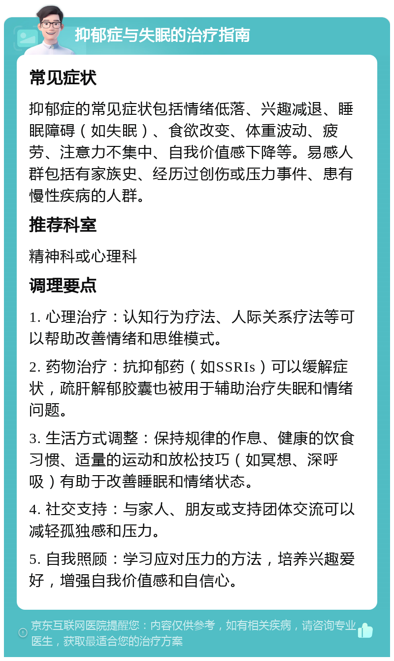 抑郁症与失眠的治疗指南 常见症状 抑郁症的常见症状包括情绪低落、兴趣减退、睡眠障碍（如失眠）、食欲改变、体重波动、疲劳、注意力不集中、自我价值感下降等。易感人群包括有家族史、经历过创伤或压力事件、患有慢性疾病的人群。 推荐科室 精神科或心理科 调理要点 1. 心理治疗：认知行为疗法、人际关系疗法等可以帮助改善情绪和思维模式。 2. 药物治疗：抗抑郁药（如SSRIs）可以缓解症状，疏肝解郁胶囊也被用于辅助治疗失眠和情绪问题。 3. 生活方式调整：保持规律的作息、健康的饮食习惯、适量的运动和放松技巧（如冥想、深呼吸）有助于改善睡眠和情绪状态。 4. 社交支持：与家人、朋友或支持团体交流可以减轻孤独感和压力。 5. 自我照顾：学习应对压力的方法，培养兴趣爱好，增强自我价值感和自信心。